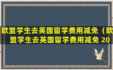 欧盟学生去英国留学费用减免（欧盟学生去英国留学费用减免 2024）